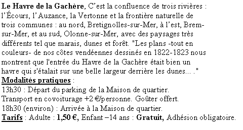 Zone de Texte: Le Havre de la Gachre, Cest la confluence de trois rivires : lcours, lAuzance, la Vertonne et la frontire naturelle de trois communes : au nord, Bretignolles-sur-Mer,  lest, Brem-sur-Mer, et au sud, Olonne-sur-Mer, avec des paysages trs diffrents tel que marais, dunes et fort. "Les plans -tout en couleurs- de nos ctes vendennes dessins en 1822-1823 nous montrent que l'entre du Havre de la Gachre tait bien un havre qui s'talait sur une belle largeur derrire les dunes... ."Modalits pratiques : 
13h30 : Dpart du parking de la Maison de quartier. 
Transport en covoiturage +2 /personne. Goter offert.18h30 (environ) : Arrive  la Maison de quartier.Tarifs : Adulte : 1,50 , Enfant 14 ans : Gratuit, Adhsion obligatoire.